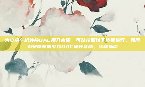 为安卓车机外接DAC提升音质，可以按照以下步骤进行，如何为安卓车机外接DAC提升音质，步骤指南