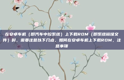 在安卓车机(即汽车中控系统)上下载ROM(即系统镜像文件)时,需要注意以下几点,如何在安卓车机上下载ROM,注意事项