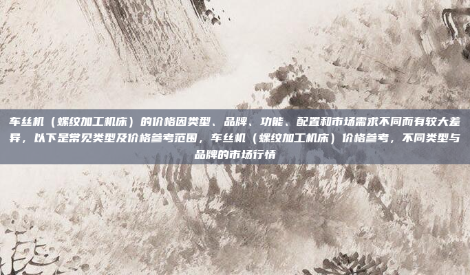 车丝机（螺纹加工机床）的价格因类型、品牌、功能、配置和市场需求不同而有较大差异，以下是常见类型及价格参考范围，车丝机（螺纹加工机床）价格参考，不同类型与品牌的市场行情