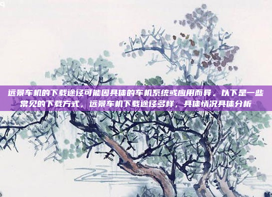 远景车机的下载途径可能因具体的车机系统或应用而异。以下是一些常见的下载方式，远景车机下载途径多样，具体情况具体分析