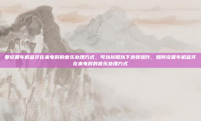 要设置车机蓝牙在来电时的音乐处理方式，可以按照以下步骤操作，如何设置车机蓝牙在来电时的音乐处理方式