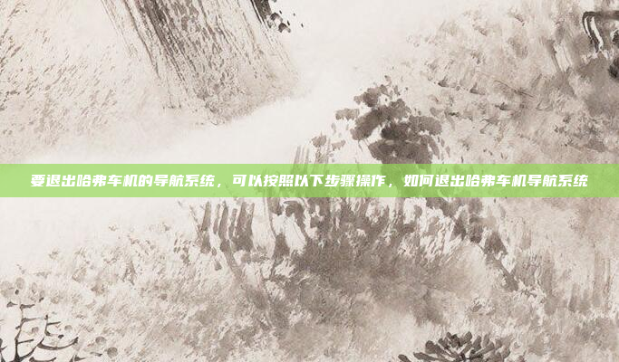 要退出哈弗车机的导航系统，可以按照以下步骤操作，如何退出哈弗车机导航系统