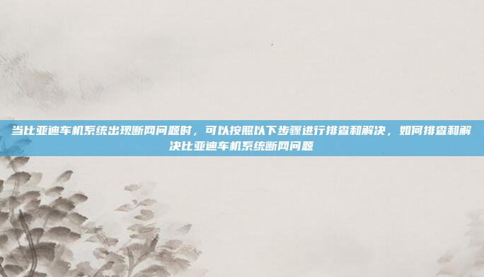 当比亚迪车机系统出现断网问题时,可以按照以下步骤进行排查和解决,如何排查和解决比亚迪车机系统断网问题