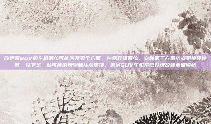 改远景SUV的车机系统可能涉及多个方面,包括升级系统、安装第三方系统或更换硬件等。以下是一些可能的步骤和注意事项,远景SUV车机系统升级改装全面解析