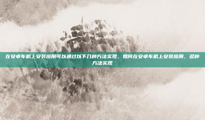 在安卓车机上安装应用可以通过以下几种方法实现，如何在安卓车机上安装应用，多种方法实现