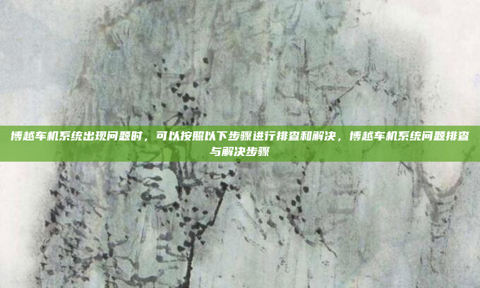博越车机系统出现问题时，可以按照以下步骤进行排查和解决，博越车机系统问题排查与解决步骤
