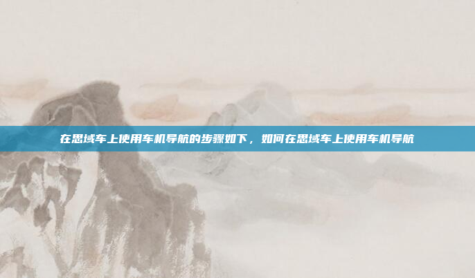 在思域车上使用车机导航的步骤如下，如何在思域车上使用车机导航