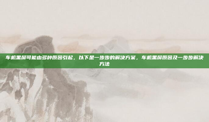 车机黑屏可能由多种原因引起,以下是一步步的解决方案,车机黑屏原因及一步步解决方法