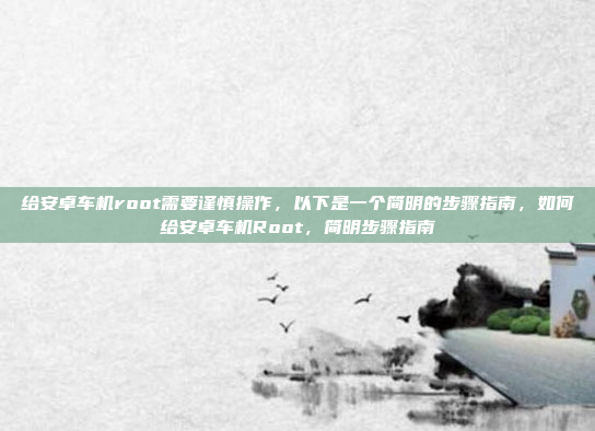 给安卓车机root需要谨慎操作，以下是一个简明的步骤指南，如何给安卓车机Root，简明步骤指南