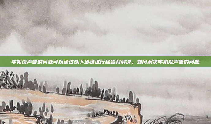 车机没声音的问题可以通过以下步骤进行检查和解决,如何解决车机没声音的问题