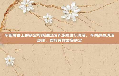 车机屏幕上的灰尘可以通过以下步骤进行清洁，车机屏幕清洁步骤，如何有效去除灰尘
