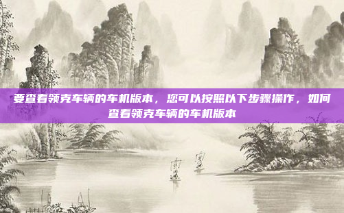要查看领克车辆的车机版本，您可以按照以下步骤操作，如何查看领克车辆的车机版本