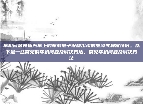 车机问题是指汽车上的车载电子设备出现的故障或异常情况。以下是一些常见的车机问题及解决方法，常见车机问题及解决方法