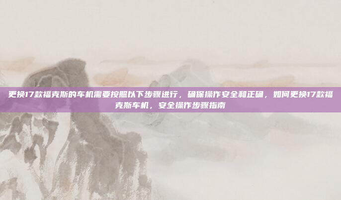 更换17款福克斯的车机需要按照以下步骤进行,确保操作安全和正确,如何更换17款福克斯车机,安全操作步骤指南
