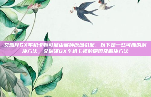 艾瑞泽GX车机卡顿可能由多种原因引起，以下是一些可能的解决方法，艾瑞泽GX车机卡顿的原因及解决方法