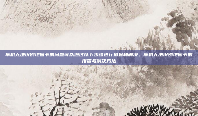 车机无法识别地图卡的问题可以通过以下步骤进行排查和解决，车机无法识别地图卡的排查与解决方法