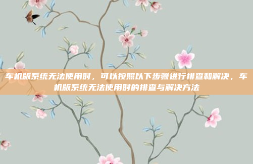 车机版系统无法使用时，可以按照以下步骤进行排查和解决，车机版系统无法使用时的排查与解决方法