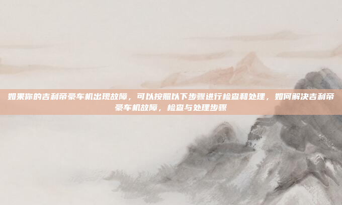 如果你的吉利帝豪车机出现故障，可以按照以下步骤进行检查和处理，如何解决吉利帝豪车机故障，检查与处理步骤