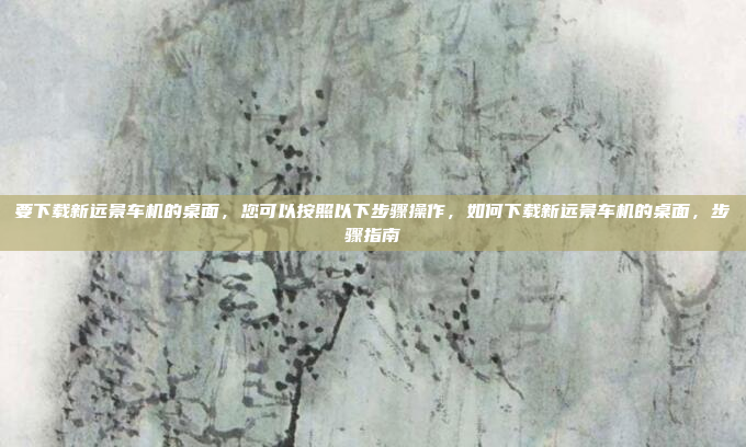 要下载新远景车机的桌面，您可以按照以下步骤操作，如何下载新远景车机的桌面，步骤指南