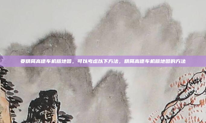 要精简高德车机版地图，可以考虑以下方法，精简高德车机版地图的方法
