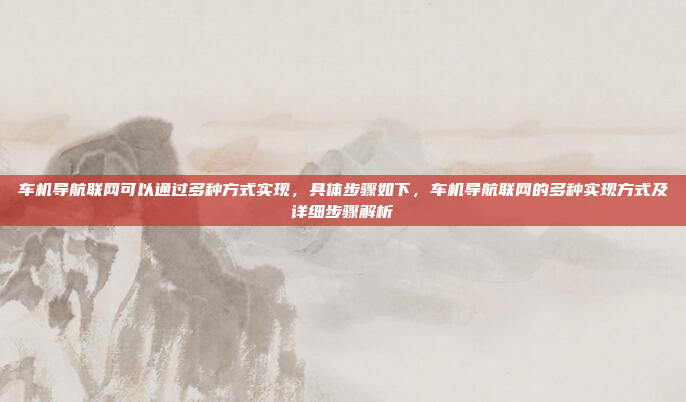车机导航联网可以通过多种方式实现,具体步骤如下,车机导航联网的多种实现方式及详细步骤解析