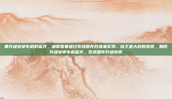 要升级安卓车机的蓝牙，通常需要通过系统固件升级来实现。以下是大致的步骤，如何升级安卓车机蓝牙，系统固件升级步骤
