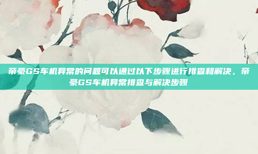 帝豪GS车机异常的问题可以通过以下步骤进行排查和解决，帝豪GS车机异常排查与解决步骤