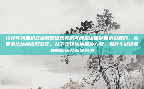 搅拌车减速机在重载时出现异响可能是由多种因素引起的,需要系统地检查和处理。以下是逐步的解决方案,搅拌车减速机异响原因及解决方法