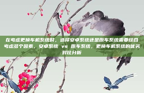 在考虑更换车机系统时，选择安卓系统还是原车系统需要综合考虑多个因素，安卓系统 vs 原车系统，更换车机系统的优劣对比分析