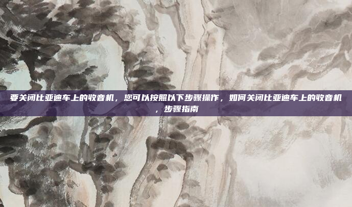 要关闭比亚迪车上的收音机，您可以按照以下步骤操作，如何关闭比亚迪车上的收音机，步骤指南