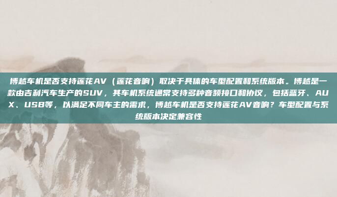 博越车机是否支持莲花AV(莲花音响)取决于具体的车型配置和系统版本。博越是一款由吉利汽车生产的SUV,其车机系统通常支持多种音频接口和协议,包括蓝牙、AUX、USB等,以满足不同车主的需求,博越车机是否支持莲花AV音响?车型配置与系统版本决定兼容性