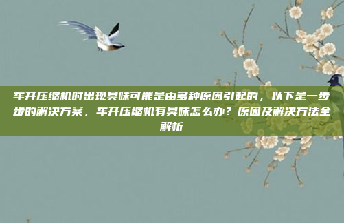 车开压缩机时出现臭味可能是由多种原因引起的，以下是一步步的解决方案，车开压缩机有臭味怎么办？原因及解决方法全解析