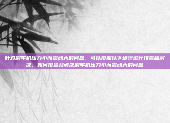 针对刷车机压力小而震动大的问题,可以按照以下步骤进行排查和解决,如何排查和解决刷车机压力小而震动大的问题