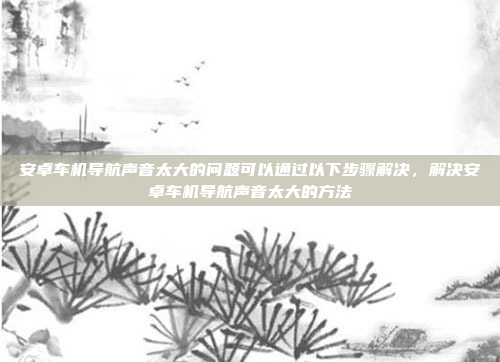 安卓车机导航声音太大的问题可以通过以下步骤解决,解决安卓车机导航声音太大的方法