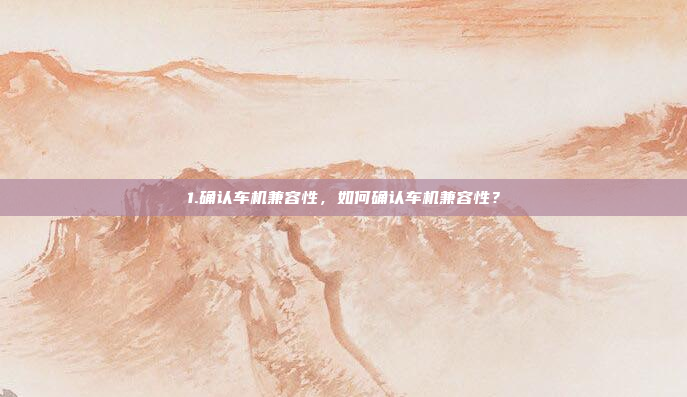1.确认车机兼容性，如何确认车机兼容性？