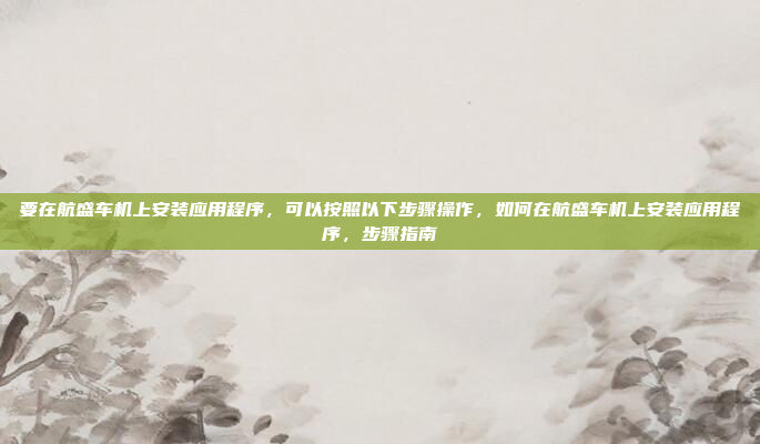 要在航盛车机上安装应用程序,可以按照以下步骤操作,如何在航盛车机上安装应用程序,步骤指南