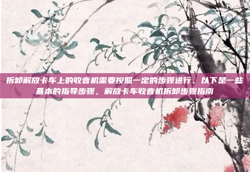 拆卸解放卡车上的收音机需要按照一定的步骤进行，以下是一些基本的指导步骤，解放卡车收音机拆卸步骤指南