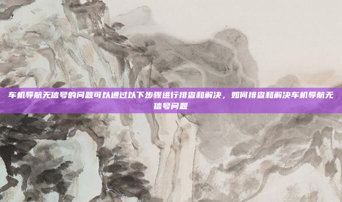 车机导航无信号的问题可以通过以下步骤进行排查和解决，如何排查和解决车机导航无信号问题