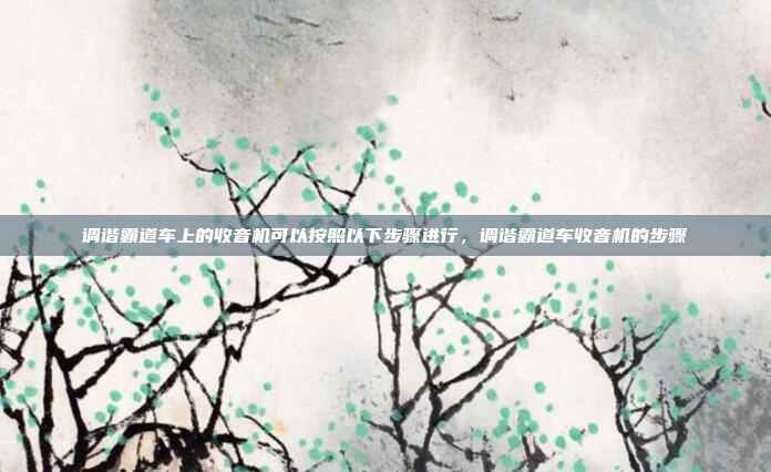 调谐霸道车上的收音机可以按照以下步骤进行,调谐霸道车收音机的步骤