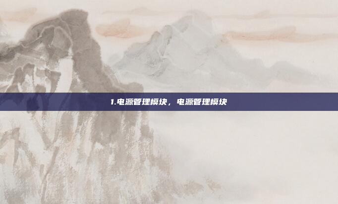 1.电源管理模块，电源管理模块