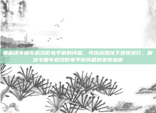 要解决丰田车机改低电平衡的问题，可以按照以下步骤进行，解决丰田车机改低电平衡问题的步骤指南