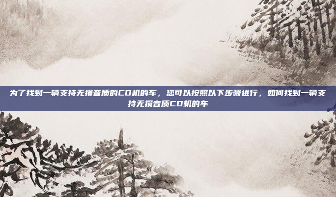 为了找到一辆支持无损音质的CD机的车，您可以按照以下步骤进行，如何找到一辆支持无损音质CD机的车
