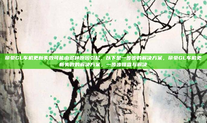 帝豪GL车机更新失败可能由多种原因引起，以下是一步步的解决方案，帝豪GL车机更新失败的解决方案，一步步排查与解决