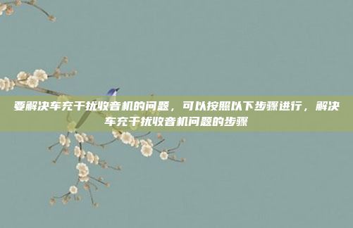 要解决车充干扰收音机的问题,可以按照以下步骤进行,解决车充干扰收音机问题的步骤