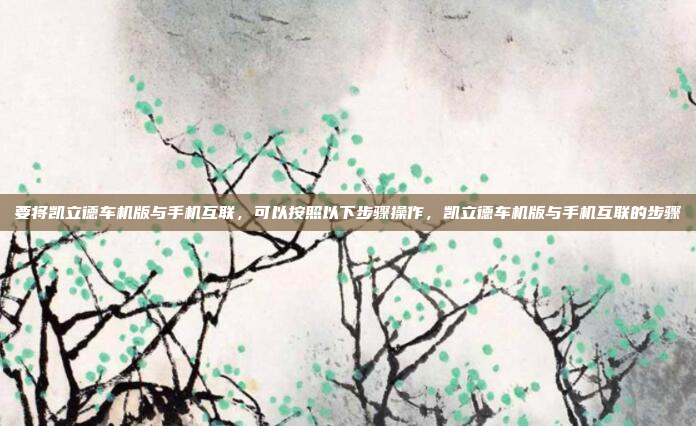 要将凯立德车机版与手机互联，可以按照以下步骤操作，凯立德车机版与手机互联的步骤