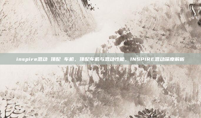 inspire混动 顶配 车机，顶配车机与混动性能，INSPIRE混动深度解析