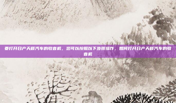 要打开日产天籁汽车的收音机,您可以按照以下步骤操作,如何打开日产天籁汽车的收音机