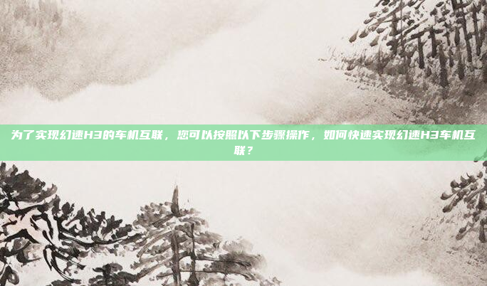 为了实现幻速H3的车机互联，您可以按照以下步骤操作，如何快速实现幻速H3车机互联？