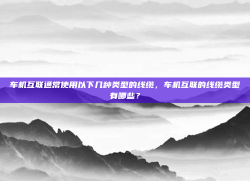 车机互联通常使用以下几种类型的线缆，车机互联的线缆类型有哪些？