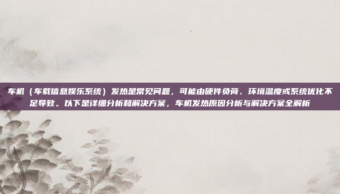 车机（车载信息娱乐系统）发热是常见问题，可能由硬件负荷、环境温度或系统优化不足导致。以下是详细分析和解决方案，车机发热原因分析与解决方案全解析